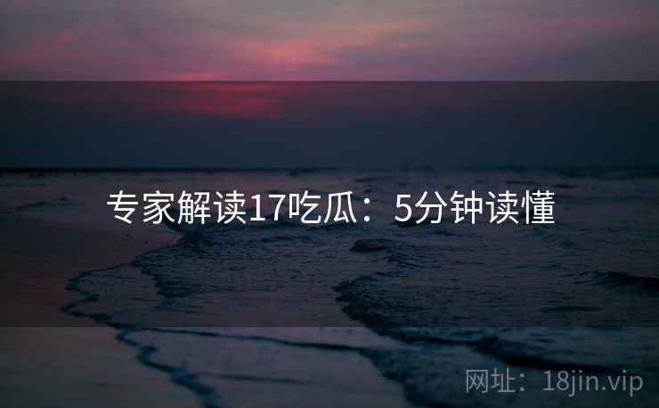 专家解读17吃瓜:5分钟读懂 专家解读17吃瓜:5分钟读懂