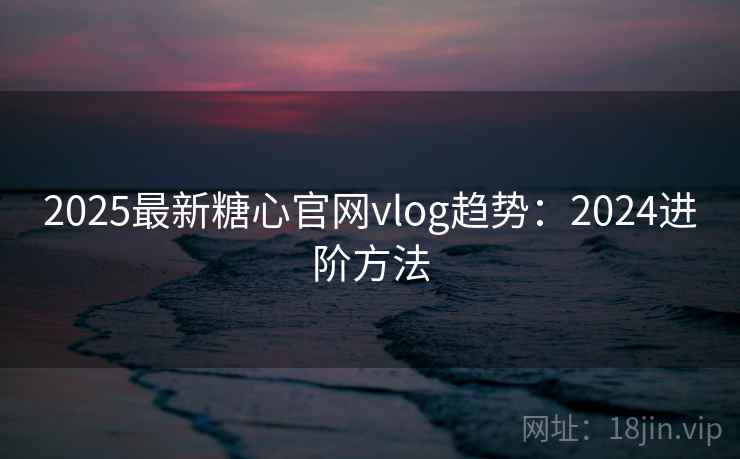 2025最新糖心官网vlog趋势:2024进阶方法 2025最新糖心官网vlog趋势:2024进阶方法