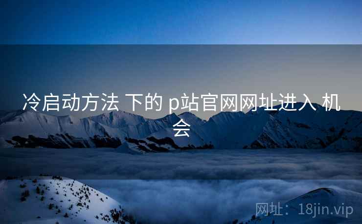 冷启动方法 下的 p站官网网址进入 机会