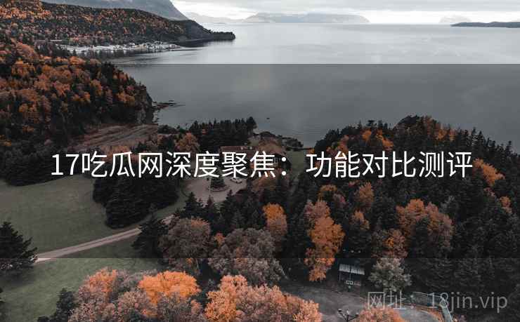 17吃瓜网深度聚焦：功能对比测评