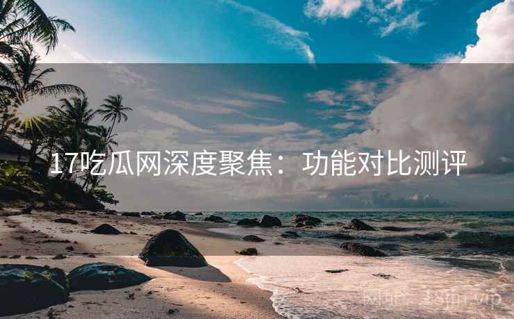 17吃瓜网深度聚焦：功能对比测评