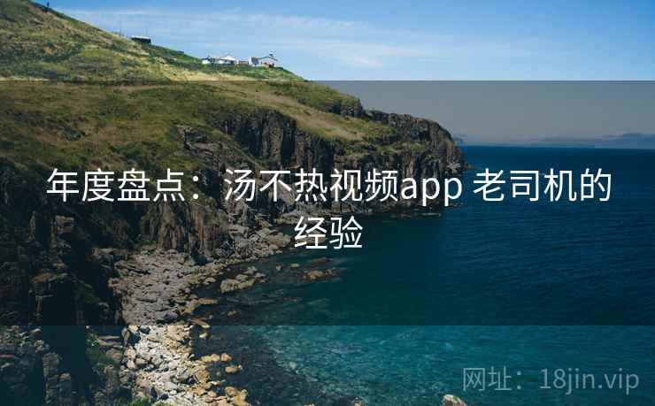 年度盘点：汤不热视频app 老司机的经验