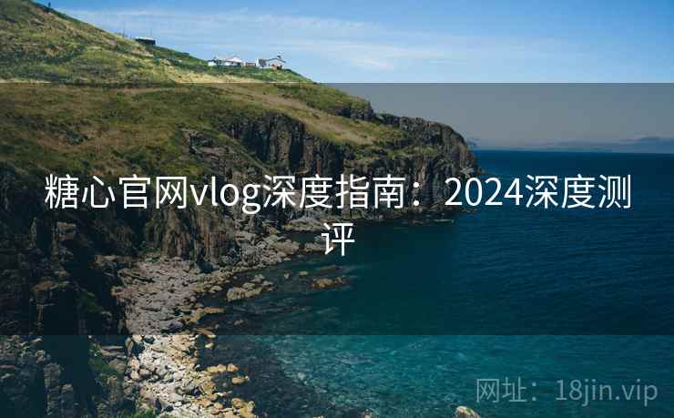 糖心官网vlog深度指南：2024深度测评