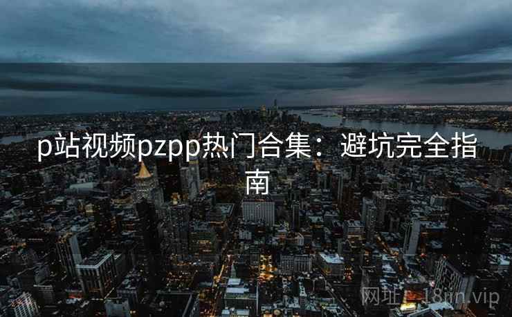 p站视频pzpp热门合集:避坑完全指南 p站视频pzpp热门合集:避坑完全指南