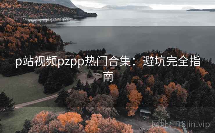 p站视频pzpp热门合集:避坑完全指南 p站视频pzpp热门合集:避坑完全指南