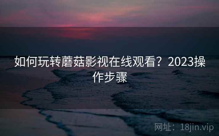 如何玩转蘑菇影视在线观看？2023操作步骤
